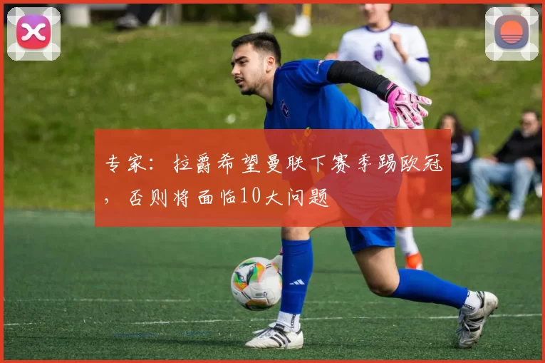 专家：拉爵希望曼联下赛季踢欧冠，否则将面临10大问题