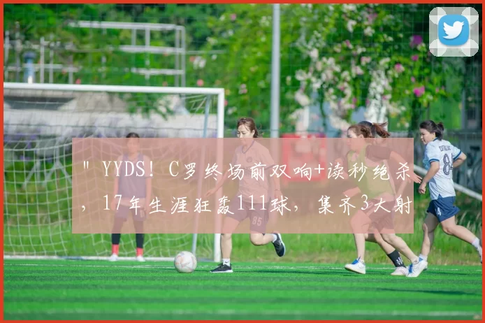 ＂YYDS！C罗终场前双响+读秒绝杀，17年生涯狂轰111球，集齐3大射手榜第一