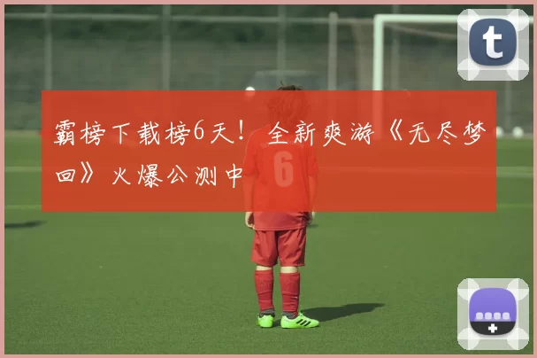 霸榜下载榜6天！全新爽游《无尽梦回》火爆公测中