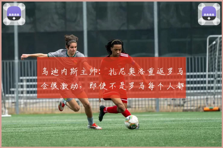 乌迪内斯主帅：扎尼奥洛重返罗马会很激动，即使不是罗马每个人都喜欢他
