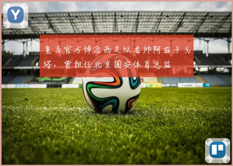 皇马官方悼念西足坛名帅阿兹卡戈塔，曾担任北京国安体育总监