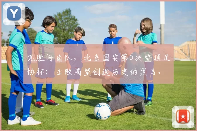 完胜河南队，北京国安第5次登顶足协杯：击败渴望创造历史的黑马，球队期望一扫阴霾