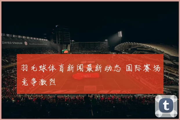 羽毛球体育新闻最新动态 国际赛场竞争激烈