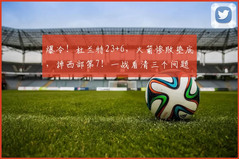 爆冷！杜兰特23+6，火箭惨败垫底，掉西部第7！一战看清三个问题