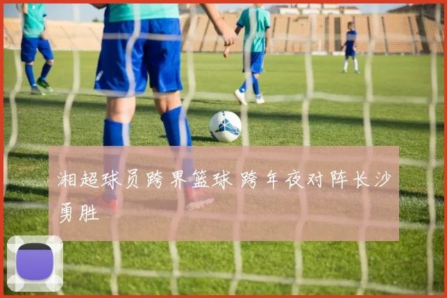 湘超球员跨界篮球 跨年夜对阵长沙勇胜