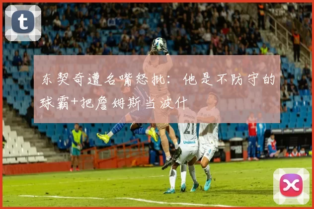 东契奇遭名嘴怒批：他是不防守的球霸+把詹姆斯当波什