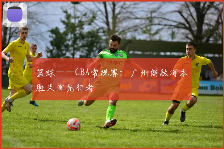 篮球——CBA常规赛：广州朗肽海本胜天津先行者