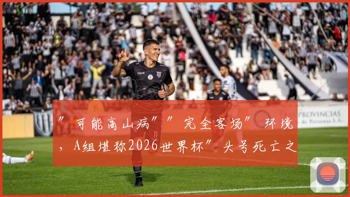 ″可能高山病″″完全客场″ 环境，A组堪称2026世界杯″头号死亡之组″