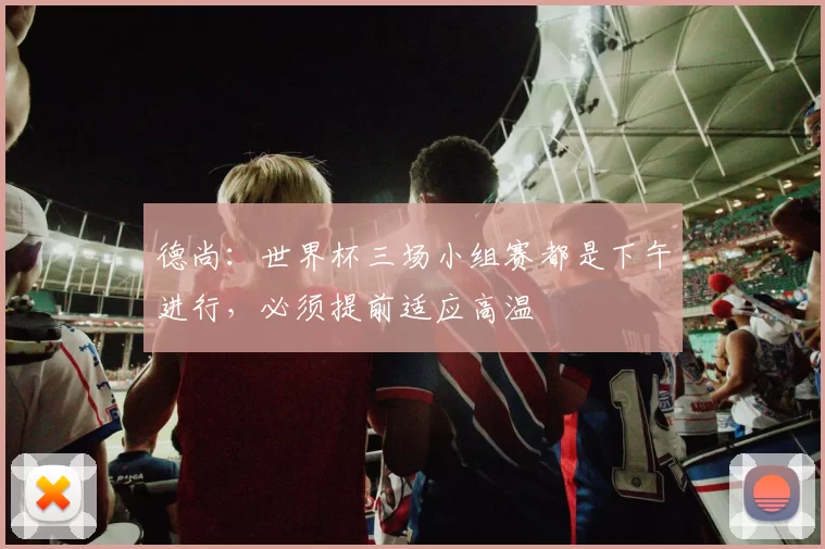 德尚：世界杯三场小组赛都是下午进行，必须提前适应高温