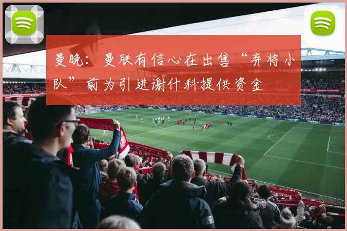 曼晚：曼联有信心在出售“弃将小队”前为引进谢什科提供资金