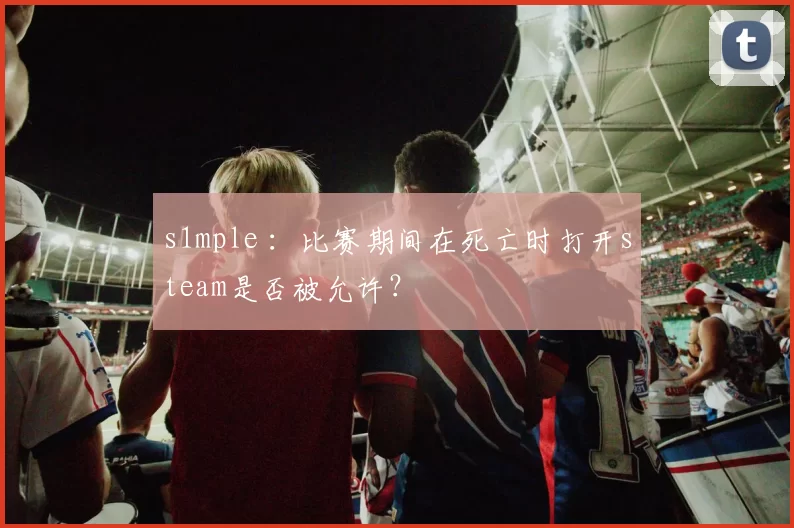 s1mple ：比赛期间在死亡时打开steam是否被允许？