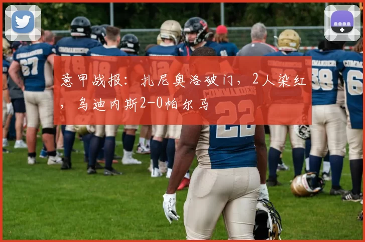 意甲战报：扎尼奥洛破门，2人染红，乌迪内斯2-0帕尔马