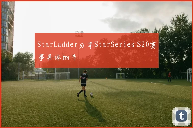 StarLadder分享StarSeries S20赛事具体细节