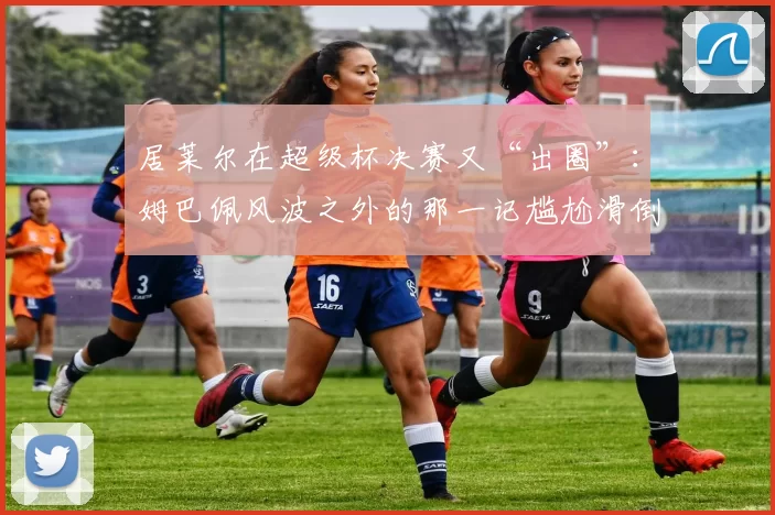 居莱尔在超级杯决赛又“出圈”：姆巴佩风波之外的那一记尴尬滑倒