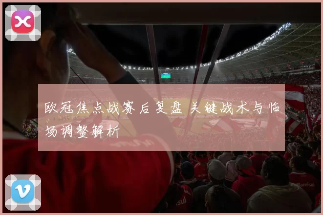 欧冠焦点战赛后复盘 关键战术与临场调整解析