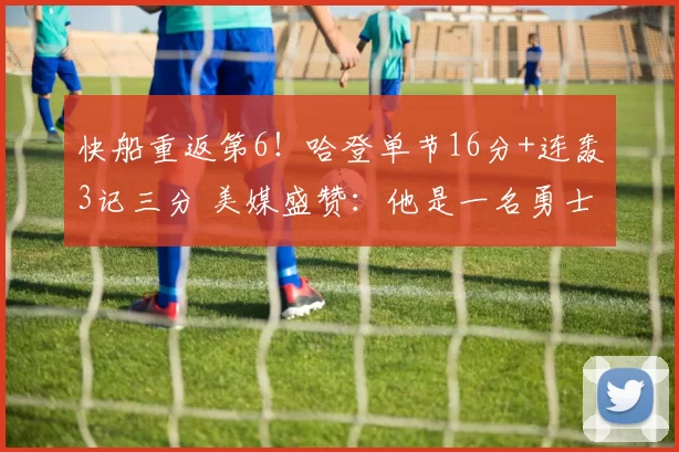 快船重返第6！哈登单节16分+连轰3记三分 美媒盛赞：他是一名勇士