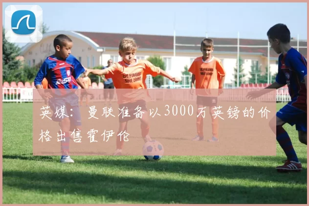 英媒：曼联准备以3000万英镑的价格出售霍伊伦