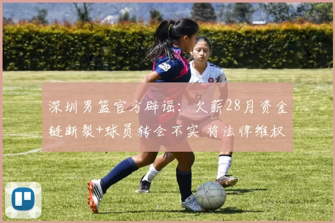 深圳男篮官方辟谣：欠薪28月资金链断裂+球员转会不实 将法律维权