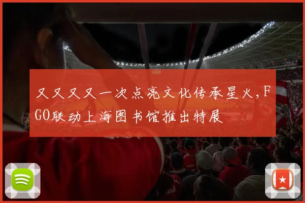 又又又又一次点亮文化传承星火,FGO联动上海图书馆推出特展