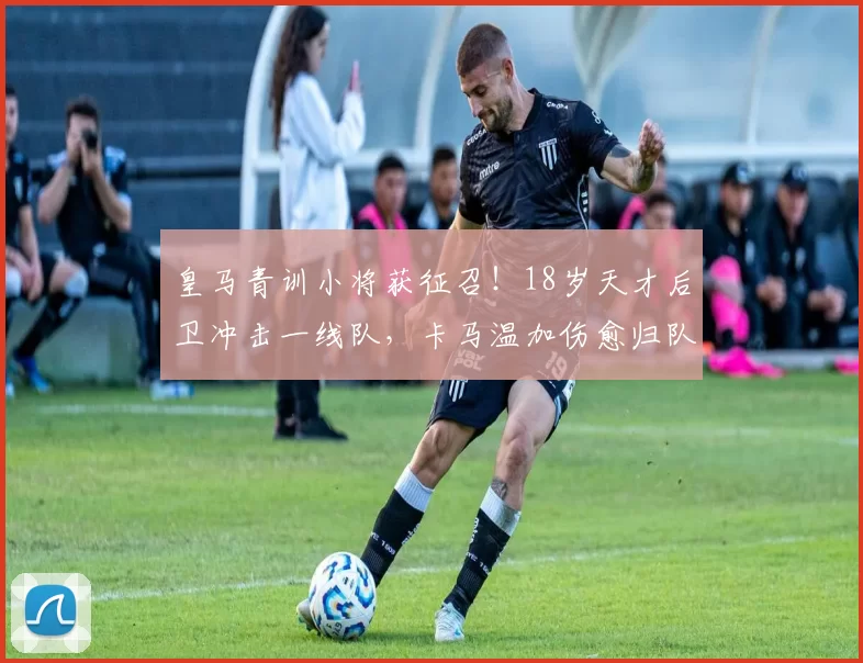 皇马青训小将获征召！18岁天才后卫冲击一线队，卡马温加伤愈归队