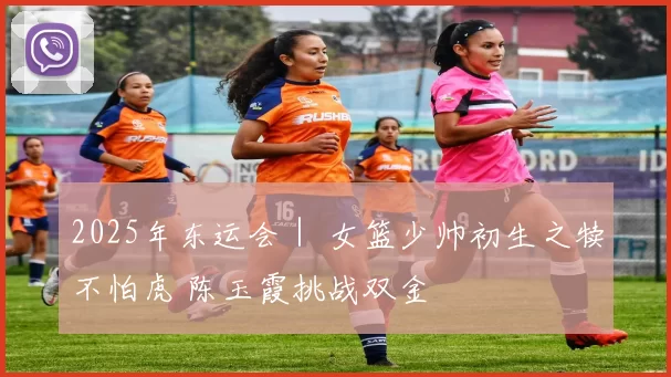 2025年东运会｜ 女篮少帅初生之犊不怕虎 陈玉霞挑战双金