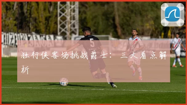 独行侠客场挑战爵士：三大看点解析