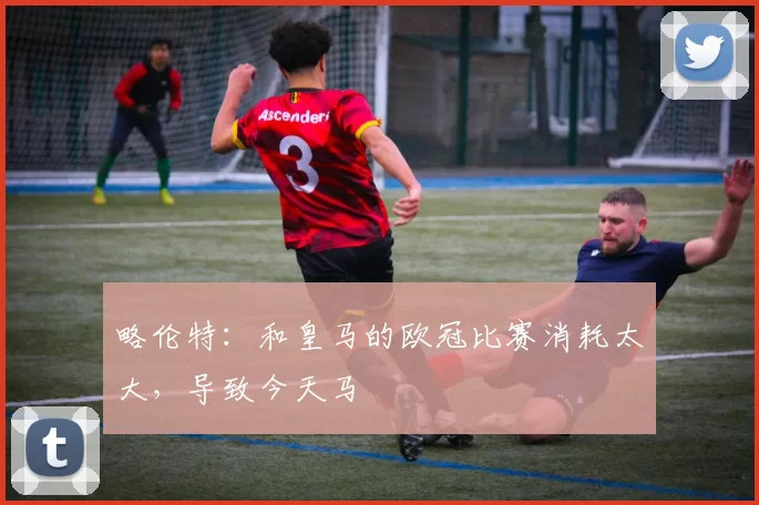 略伦特：和皇马的欧冠比赛消耗太大，导致今天马
