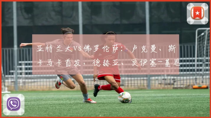 亚特兰大vs佛罗伦萨：卢克曼、斯卡马卡首发，德赫亚、莫伊塞-基恩出战