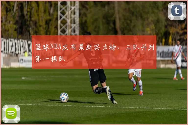 篮球NBA发布最新实力榜，三队并列第一梯队