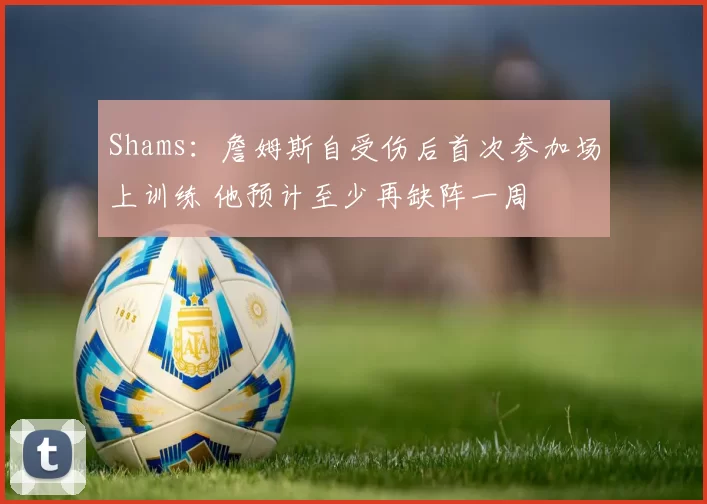 Shams：詹姆斯自受伤后首次参加场上训练 他预计至少再缺阵一周