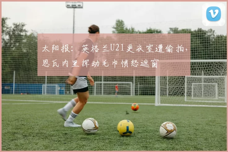 太阳报：英格兰U21更衣室遭偷拍，恩瓦内里挥动毛巾愤怒遮窗