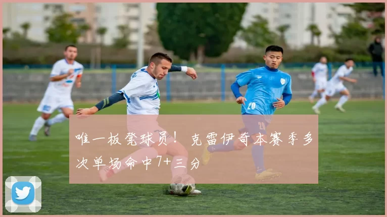 唯一板凳球员！克雷伊奇本赛季多次单场命中7+三分