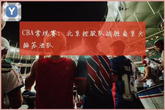 CBA常规赛：北京控股队战胜南京头排苏酒队
