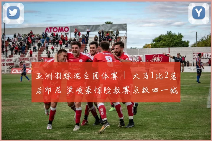 亚洲羽球混合团体赛｜ 大马1比2落后印尼 梁峻豪惊险救赛点扳回一城