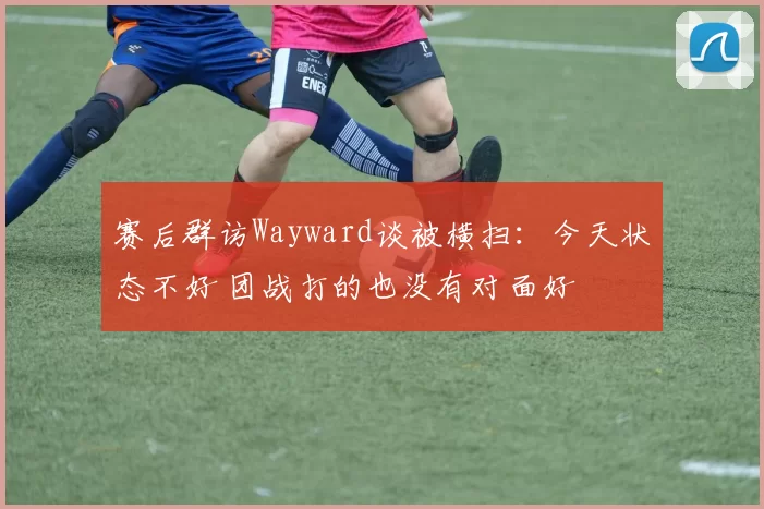 赛后群访Wayward谈被横扫：今天状态不好 团战打的也没有对面好